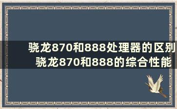 骁龙870和888处理器的区别 骁龙870和888的综合性能谁强